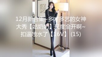 12月新合集~多才多艺的女神大秀【姑奶奶】尺度全开啊~扣逼喷水了【16V】 (15)