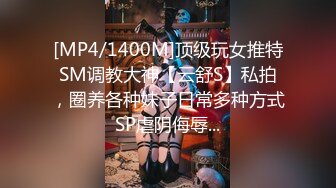 [MP4/1400M]顶级玩女推特SM调教大神【云舒S】私拍，圈养各种妹子日常多种方式SP虐阴侮辱...