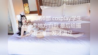 喷水阿姨第6部 cosplay学生妹在各个地方自慰 最后给摄影师口爆一发才满足