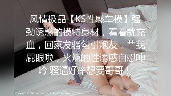 风情极品【KS性感车模】强劲诱惑的模特身材，看着就充血，回家发骚勾引炮友，艹我屁眼啦，火辣的性诱惑自慰呻吟 骚逼好痒想要哥哥！