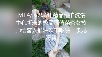 [MP4/ 675M] 精品偷拍洗浴中心新来的极品颜值苗条女技师给客人推油吹箫啪啪一条龙服务