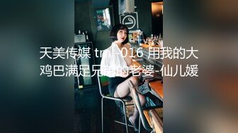 天美传媒 tml-016 用我的大鸡巴满足兄弟的老婆-仙儿媛