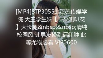 [MP4]STP30551 江苏传媒学院 大三学生妹【一朵喇叭花】大长腿&nbsp;&nbsp;清纯校园风 让男友操到逼红肿 此等尤物必看 VIP0600