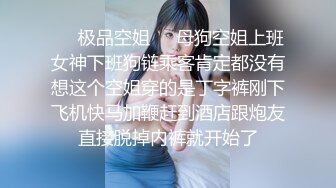 ❤️极品空姐❤️母狗空姐上班女神下班狗链乘客肯定都没有想这个空姐穿的是丁字裤刚下飞机快马加鞭赶到酒店跟炮友直接脱掉内裤就开始了