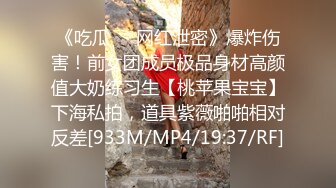 《吃瓜㊙️网红泄密》爆炸伤害！前女团成员极品身材高颜值大奶练习生【桃苹果宝宝】下海私拍，道具紫薇啪啪相对反差[933M/MP4/19:37/RF]