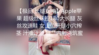 【极品 长腿女神】Apple苹果 超级丝袜控180大长腿 灰丝攻速鞋 女上位开腿小穴榨茎 汁液泛滥 狂艹内射浇筑蜜壶