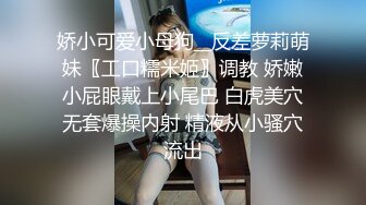 娇小可爱小母狗__反差萝莉萌妹〖工口糯米姬〗调教 娇嫩小屁眼戴上小尾巴 白虎美穴无套爆操内射 精液从小骚穴流出