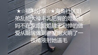 ★☆福利分享☆★海角社区姐弟乱伦大神丰乳肥臀的姐姐爸妈不在家跟姐姐肆无忌惮的做爱从厨房做到卧室炮火响了一夜精液射她逼毛