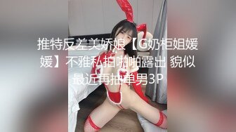 推特反差美娇娘【G奶柜姐媛媛】不雅私拍啪啪露出 貌似最近再抽单男3P