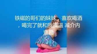 铁磁的哥们的妹妹，喜欢喝酒，喝完了就和我操逼 减介内查勘