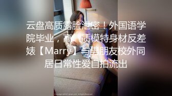 云盘高质露脸泄密！外国语学院毕业，高气质模特身材反差婊【Marry】与男朋友校外同居日常性爱自拍流出