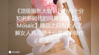 《顶级摄影大咖》行业内十分知名新时代的网黄导演【Ed Mosaic】精品之只有女人了解女人亮点是十分真实不做作超强观感