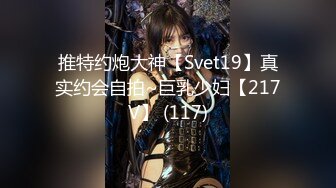 推特约炮大神【Svet19】真实约会自拍~巨乳少妇【217V】 (117)