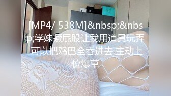 [MP4/ 538M]&nbsp;&nbsp;学妹撅屁股让我用道具玩弄 可以把鸡巴全吞进去 主动上位爆草