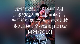 【新片速遞】 2024年12月，顶级约炮大神，【looks】，极品航空学院女孩，每次都被我无套操，全程露脸[1.21G/MP4/20:18]