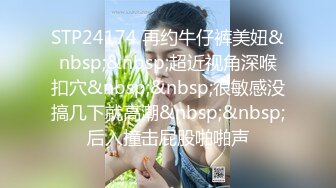 STP24174 再约牛仔裤美妞&nbsp;&nbsp;超近视角深喉扣穴&nbsp;&nbsp;很敏感没搞几下就高潮&nbsp;&nbsp;后入撞击屁股啪啪声