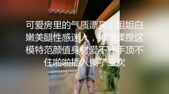 可爱房里的气质漂亮小姐姐白嫩美腿性感迷人，打闹揉捏这模特范颜值身材爱不释手顶不住啪啪插入操了三次