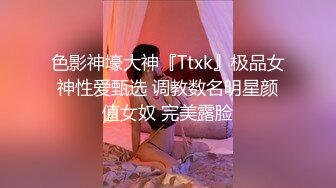 色影神壕大神『Ttxk』极品女神性爱甄选 调教数名明星颜值女奴 完美露脸