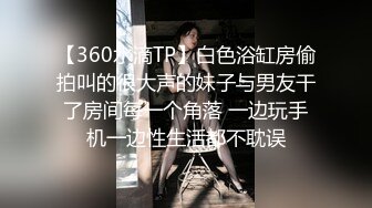 【360水滴TP】白色浴缸房偷拍叫的很大声的妹子与男友干了房间每一个角落 一边玩手机一边性生活都不耽误