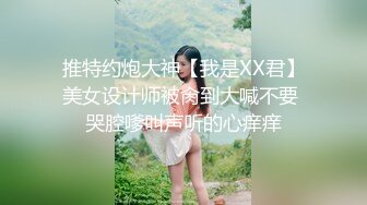 推特约炮大神【我是XX君】美女设计师被肏到大喊不要 哭腔嗲叫声听的心痒痒