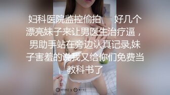 妇科医院监控偷拍❤️好几个漂亮妹子来让男医生治疗逼，男助手站在旁边认真记录,妹子害羞的说我又给你们免费当教科书了