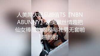 人美屌大极品颜值TS『NBNABUNNY』超美黑丝情趣把仙女棒撸的很硬与壮男无套啪啪颜射