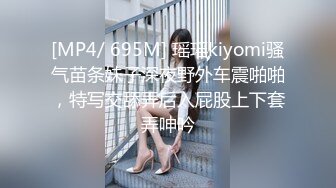 [MP4/ 695M] 瑶瑶kiyomi骚气苗条妹子深夜野外车震啪啪，特写交舔弄后入屁股上下套弄呻吟