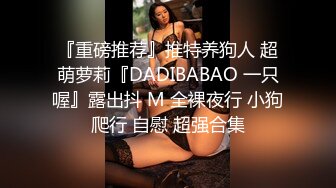 『重磅推荐』推特养狗人 超萌萝莉『DADIBABAO 一只喔』露出抖 M 全裸夜行 小狗爬行 自慰 超强合集