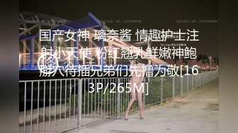 国产女神 璃奈酱 情趣护士注射小天使 粉红翘乳鲜嫩神鲍掰穴待插兄弟们先撸为敬[163P/265M]