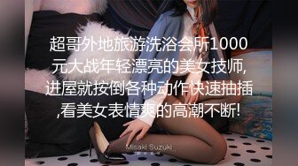 超哥外地旅游洗浴会所1000元大战年轻漂亮的美女技师,进屋就按倒各种动作快速抽插,看美女表情爽的高潮不断!