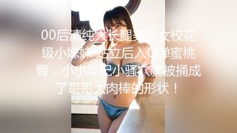 00后清纯大长腿美少女校花级小妹妹 站立后入Q弹蜜桃臀，小小年纪小骚穴就被捅成了哥哥大肉棒的形状！