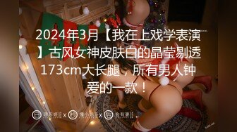 2024年3月【我在上戏学表演】古风女神皮肤白的晶莹剔透173cm大长腿，所有男人钟爱的一款！