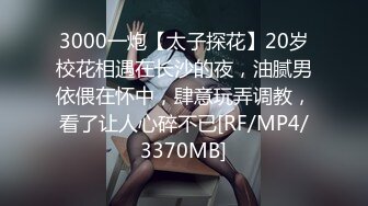 3000一炮【太子探花】20岁校花相遇在长沙的夜，油腻男依偎在怀中，肆意玩弄调教，看了让人心碎不已[RF/MP4/3370MB]