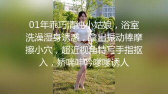 01年乖巧清纯小姑娘，浴室洗澡湿身诱惑，拿出振动棒摩擦小穴，超近视角特写手指抠入，娇喘呻吟嗲嗲诱人