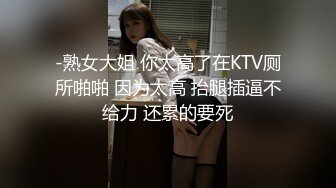 -熟女大姐 你太高了在KTV厕所啪啪 因为太高 抬腿插逼不给力 还累的要死