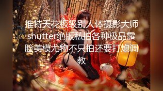 推特天花板级别人体摄影大师shutter绝版私拍各种极品露脸美模尤物不只拍还要打炮调教