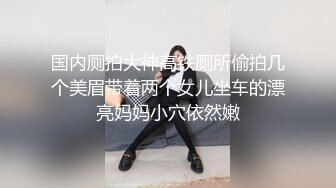 国内厕拍大神高铁厕所偷拍几个美眉带着两个女儿坐车的漂亮妈妈小穴依然嫩