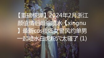 【重磅核弹】2024年2月浙江颜值情侣最强喷水【xingnu】最新cos夜场女警风约单男一起喷水白虎粉穴太骚了 (1)