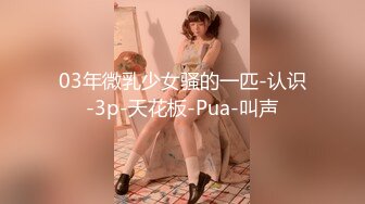 03年微乳少女骚的一匹-认识-3p-天花板-Pua-叫声