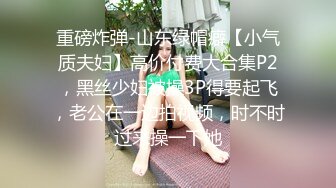 重磅炸弹-山东绿帽癖【小气质夫妇】高价付费大合集P2，黑丝少妇被操3P得要起飞，老公在一边拍视频，时不时过来操一下她