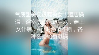 气质甜美又很骚美女！酒店操逼！浴室洗澡抬腿后入，穿上女仆装，4小时激情不断，各种姿势轮番爆操