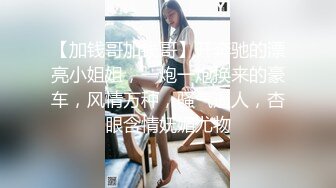 【加钱哥加钱哥】开奔驰的漂亮小姐姐，一炮一炮换来的豪车，风情万种，骚气逼人，杏眼含情妩媚尤物