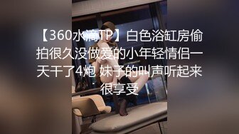 【360水滴TP】白色浴缸房偷拍很久没做爱的小年轻情侣一天干了4炮 妹子的叫声听起来很享受