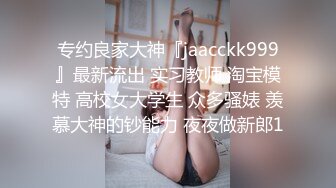 专约良家大神『jaacckk999』最新流出 实习教师 淘宝模特 高校女大学生 众多骚婊 羡慕大神的钞能力 夜夜做新郎1