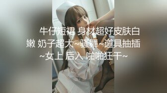 ❤️牛仔短裙 身材超好皮肤白嫩 奶子超大~骚舞~道具抽插~女上 后入 啪啪狂干~