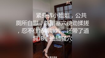 ❤️ ❤️紧身裤小姐姐，公共厕所自慰，跳蛋塞穴使劲揉搓，忍不住娇喘呻吟，还带了道具JB，抽插骚穴