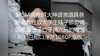 SPSM调教BT大神语言道具各种调教性奴大学生妹子舔脚喝尿扇嘴巴子竹子捅穴玩的嗷嗷叫对白粗口淫荡1080P原版