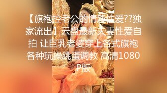 【旗袍控老公的情趣性爱??独家流出】云盘最新夫妻性爱自拍 让巨乳老婆穿上各式旗袍各种玩操跳蛋调教 高清1080P版