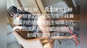 《反差正妹㊙️真实援交》做房产销售的露脸实习生小妹兼职卖肉约炮肥猪金主蝴蝶小穴被来回拨弄搞一会直接把精液射嘴里国语对话