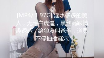 [MP4/ 1.97G] 淫水多多的美人，无毛白虎逼，黑丝高跟情趣诱惑，给狼友叫爸爸，道具不停抽插骚穴